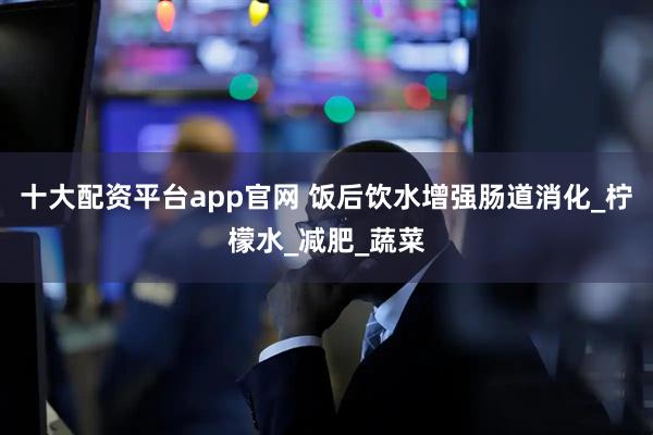 十大配资平台app官网 饭后饮水增强肠道消化_柠檬水_减肥_蔬菜