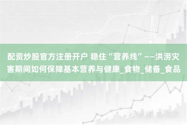 配资炒股官方注册开户 稳住“营养线”——洪涝灾害期间如何保障基本营养与健康_食物_储备_食品