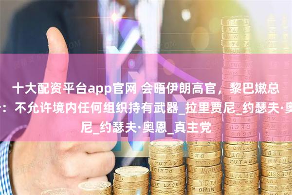 十大配资平台app官网 会晤伊朗高官，黎巴嫩总统发出警告：不允许境内任何组织持有武器_拉里贾尼_约瑟夫·奥恩_真主党