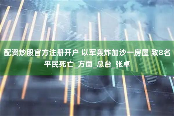 配资炒股官方注册开户 以军轰炸加沙一房屋 致8名平民死亡_方面_总台_张卓