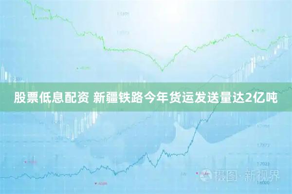 股票低息配资 新疆铁路今年货运发送量达2亿吨