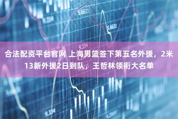 合法配资平台官网 上海男篮签下第五名外援，2米13新外援2日到队，王哲林领衔大名单