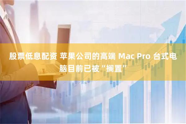 股票低息配资 苹果公司的高端 Mac Pro 台式电脑目前已被“搁置”