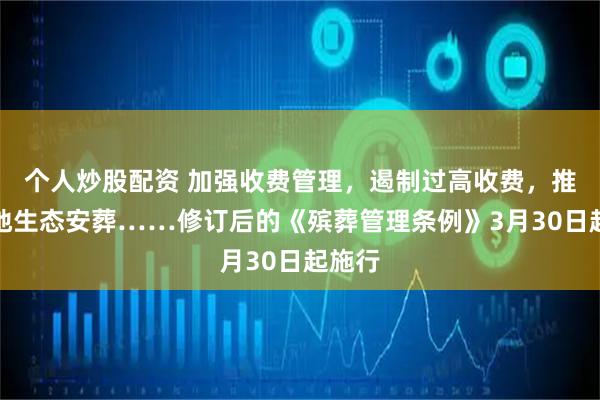 个人炒股配资 加强收费管理，遏制过高收费，推行节地生态安葬……修订后的《殡葬管理条例》3月30日起施行