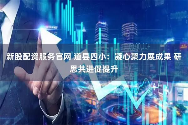 新股配资服务官网 道县四小：凝心聚力展成果 研思共进促提升