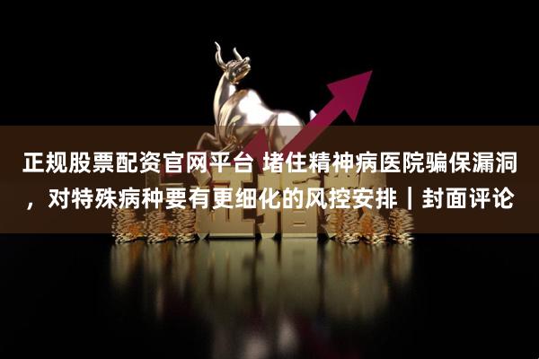 正规股票配资官网平台 堵住精神病医院骗保漏洞，对特殊病种要有更细化的风控安排｜封面评论