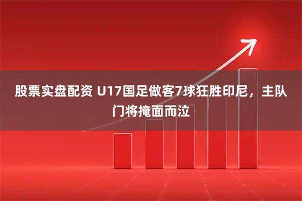 股票实盘配资 U17国足做客7球狂胜印尼，主队门将掩面而泣