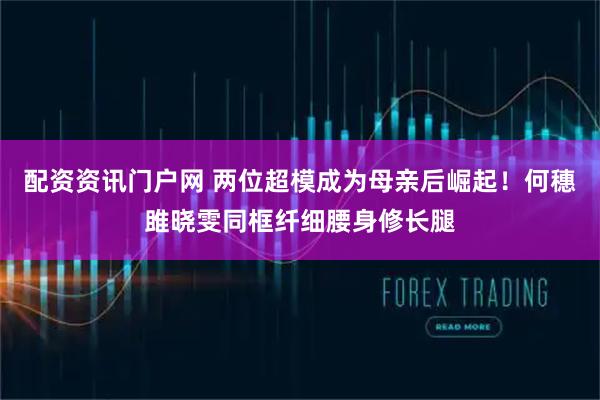 配资资讯门户网 两位超模成为母亲后崛起!何穗雎晓雯同框纤细腰身修长腿